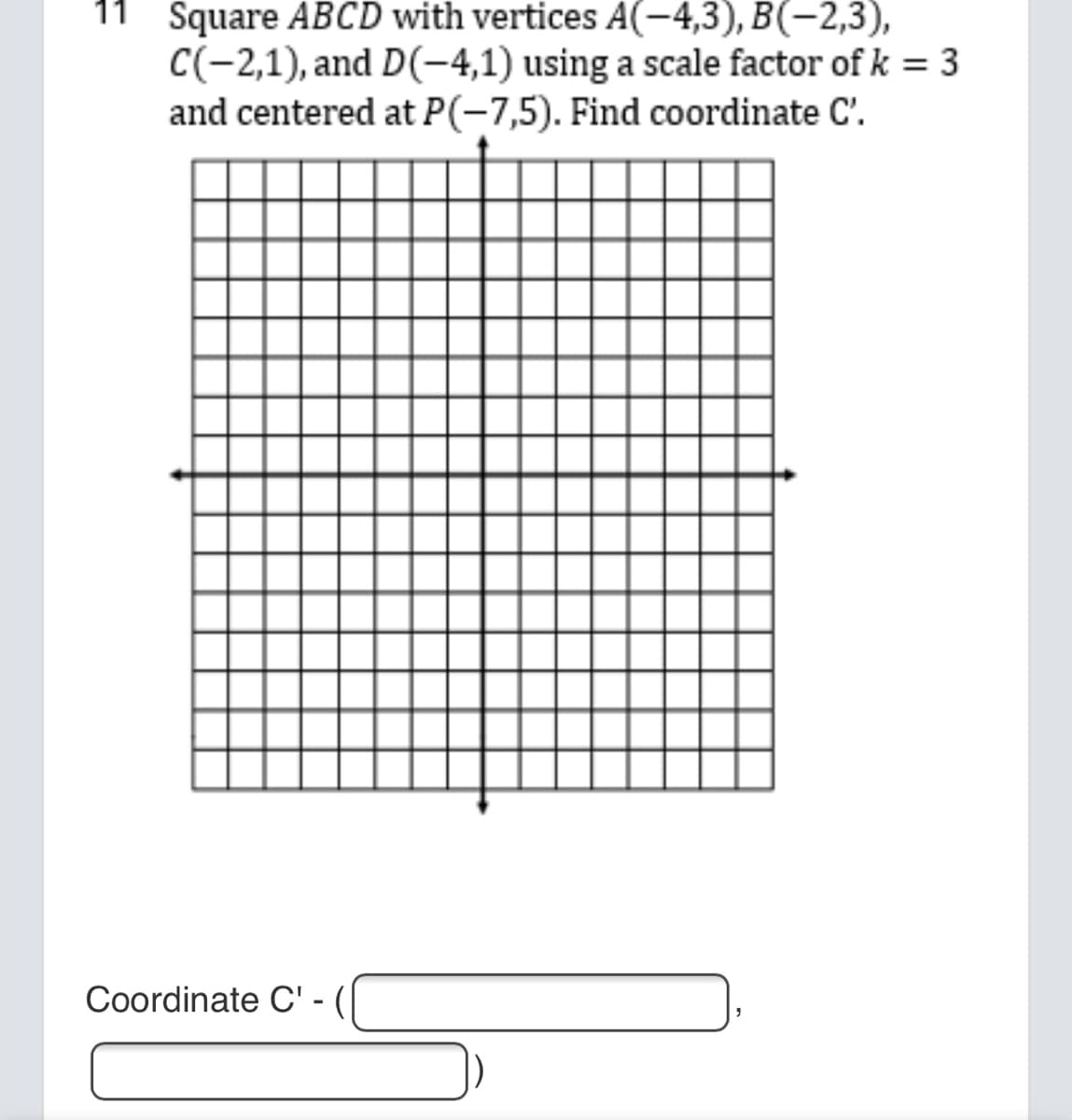 11 Square ABCD with vertices A(-4,3), B(-2,3),
C(-2,1), and D(-4,1) using a scale factor of k = 3
and centered at P(-7,5). Find coordinate C'.
Coordinate C' -
