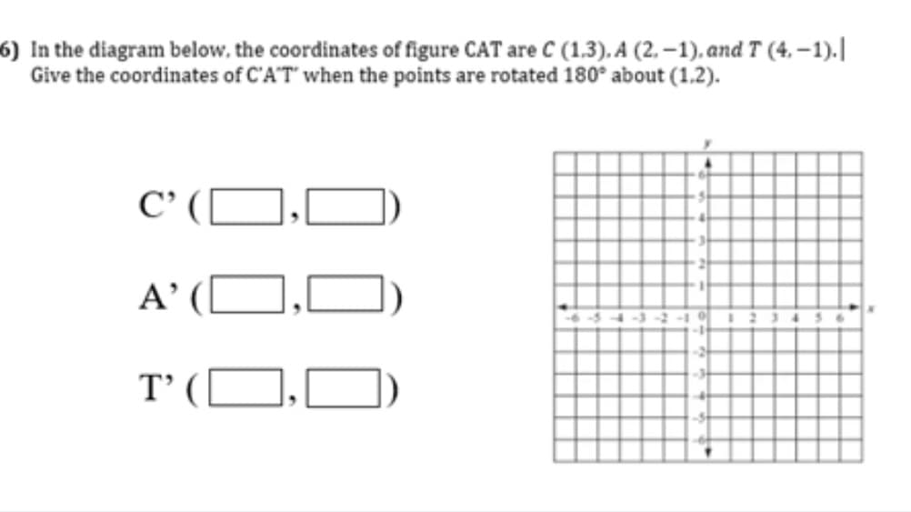 6) In the diagram below, the coordinates of figure CAT are C (1.3). A (2. –1). and T (4, – 1).||
Give the coordinates of C'A'T" when the points are rotated 180° about (1.2).
C' (
A’ ([
T’ (
