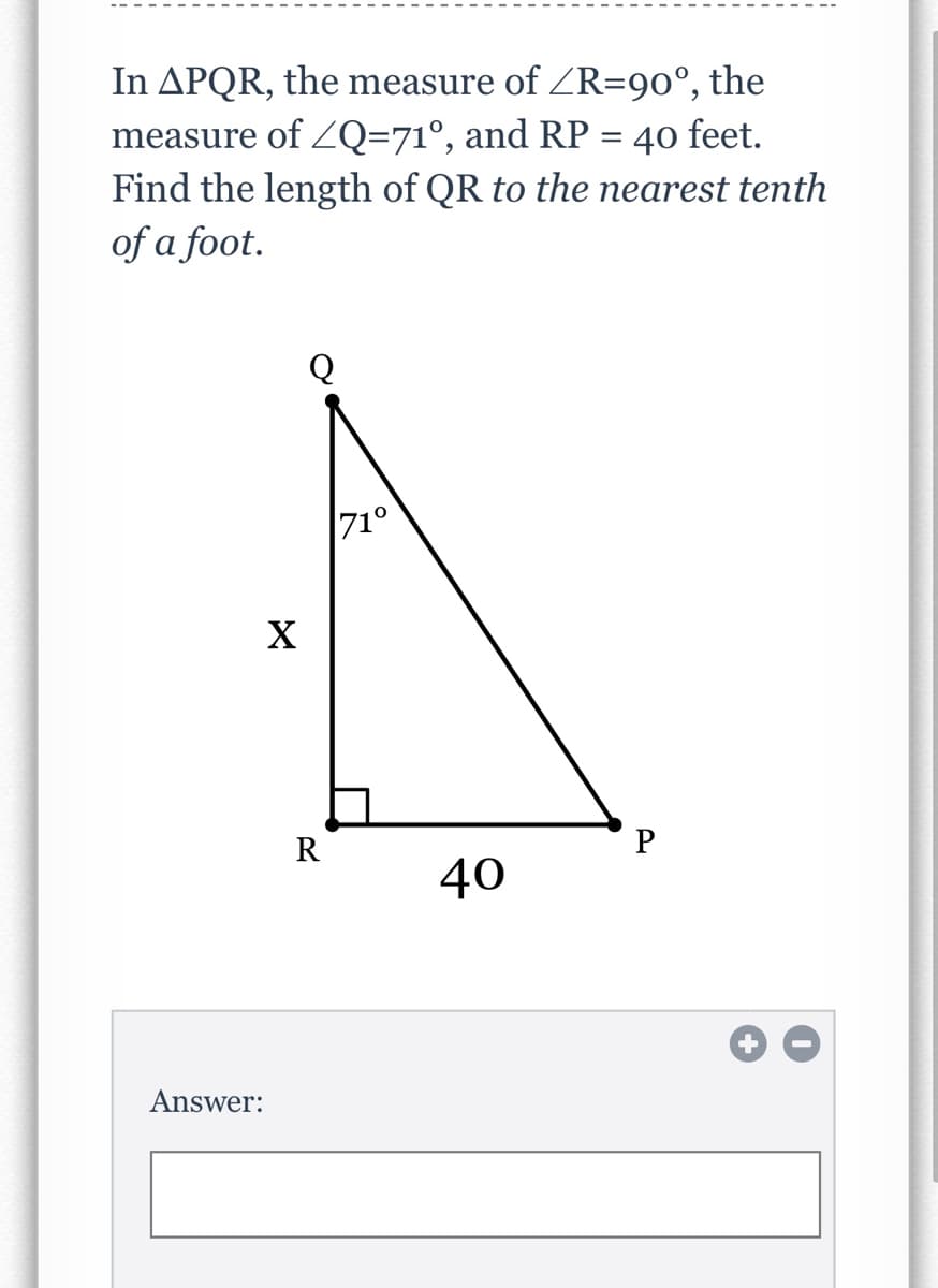 In APQR, the measure of ZR=90°, the
measure of Q=71°, and RP = 40 feet.
Find the length of QR to the earest tenth
of a foot.
Q
71°
X
R
40
Answer:
