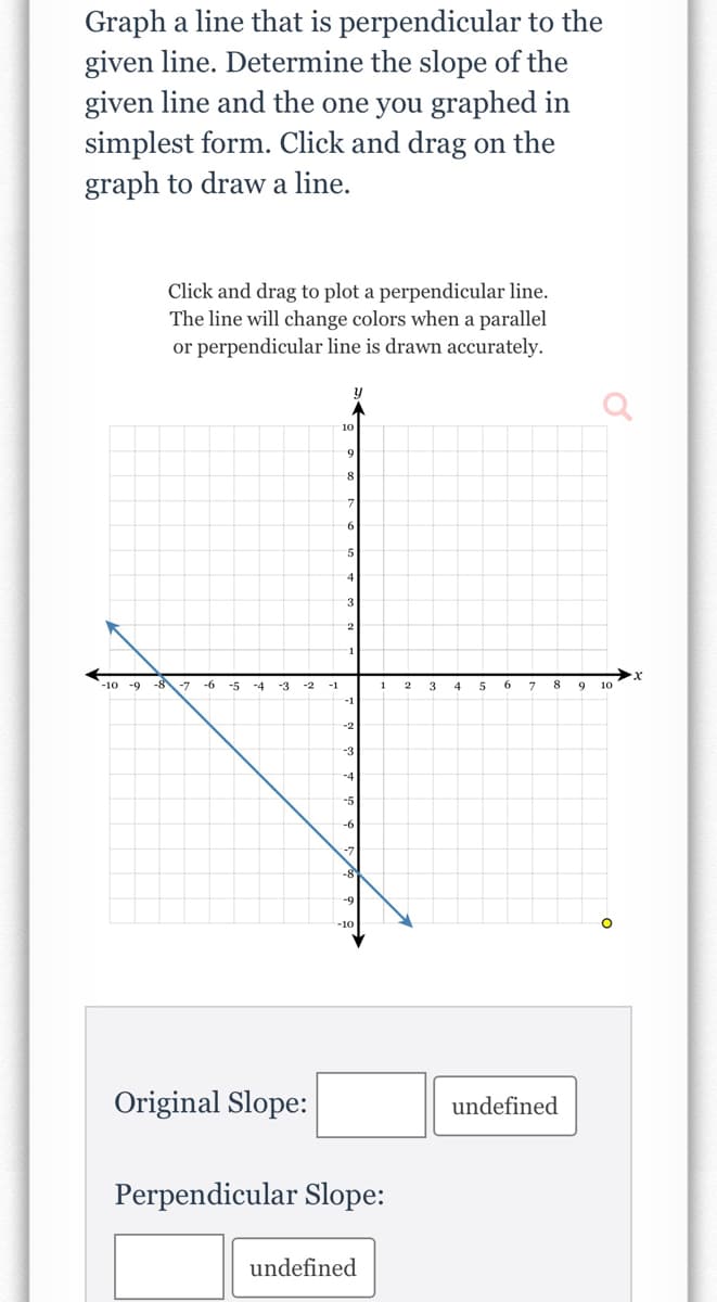 Graph a line that is perpendicular to the
given line. Determine the slope of the
given line and the one you graphed in
simplest form. Click and drag on the
graph to draw a line.
Click and drag to plot a perpendicular line.
The line will change colors when a parallel
or perpendicular line is drawn accurately.
8
5
3
-10 -9 -8-7
-6
-5
-4
-3
-2
-1
4
7
8.
9
10
Original Slope:
undefined
Perpendicular Slope:
undefined
