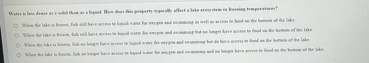 Water is less dense as a solid than as a liquid. How does this property typically affect a lake ecosystem in freezing temperatures?
O When the lake is frozen, fish still have access to liquid water for oxygen and swimming as well as access to food on the bottom of the lake
O When the lake is frozen, fish still have access to liquid water for oxygen and swimming but no longer have access to food on the bottom of the lake.
O When the lake is frozen, fish no longer have access to liquid water for oxygen and swimmng but do have access to food on the bottom of the lake.
O When the lake is frozen, fish no longer have access to liquid water for oxygen and swimming and no longer have access to food on the bottom of the lake
