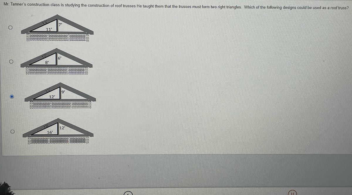 Mr. Tanner's construction class is studying the construction of roof trusses He taught them that the trusses must form two right triangles. Which of the following designs could be used as a roof truss?
11
8'
15
9'
12'
12
16'
