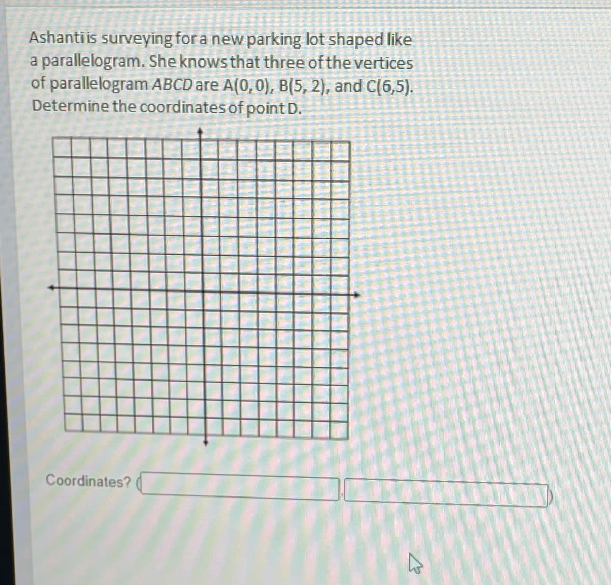 Ashanti is surveying for a new parking lot shaped like
a parallelogram. She knows that three of the vertices
of parallelogram ABCD are A(0,0), B(5, 2), and C(6,5).
Determine the coordinates of point D.
Coordinates?
