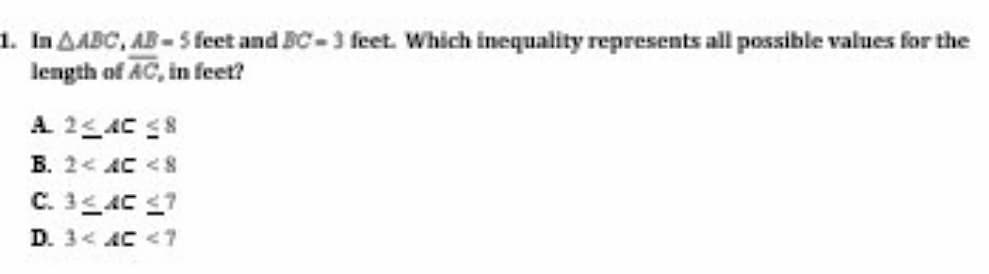 1. In AABC, AB-5 feet and BC-3 feet. Which inequality represents all possible values for the
length of AC, in feet?
A 25AC S8
B. 2< AC <S
C. 3AC 7
D. 3< AC <7
