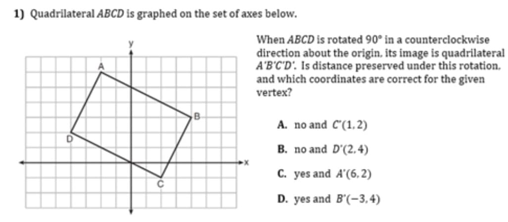 1) Quadrilateral ABCD is graphed on the set of axes below.
When ABCD is rotated 90° in a counterclockwise
direction about the origin. its image is quadrilateral
A'B'C'D'. Is distance preserved under this rotation.
and which coordinates are correct for the given
vertex?
A. no and C'(1,2)
B. no and D'(2.4)
C. yes and A'(6, 2)
D. yes and B'(-3,4)
