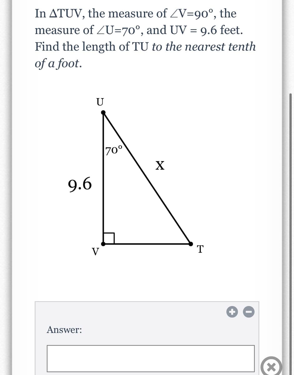 In ATUV, the measure of ZV=90°, the
measure of ZU=70°, and UV = 9.6 feet.
Find the length of TU to the nearest tenth
of a foot.
U
70°
X
9.6
V
T
Answer:
