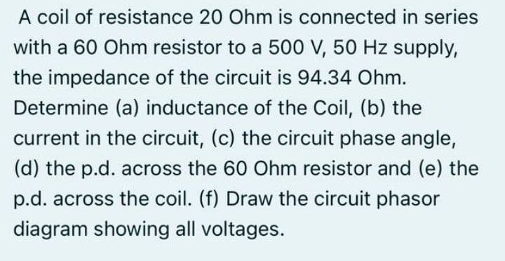 A coil of resistance 20 Ohm is connected in series
with a 60 Ohm resistor to a 500 V, 50 Hz supply,
the impedance of the circuit is 94.34 Ohm.
Determine (a) inductance of the Coil, (b) the
current in the circuit, (c) the circuit phase angle,
(d) the p.d. across the 60 Ohm resistor and (e) the
p.d. across the coil. (f) Draw the circuit phasor
diagram showing all voltages.
