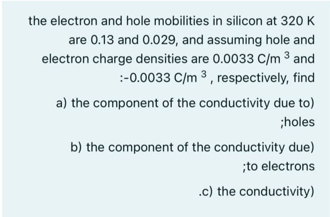 the electron and hole mobilities in silicon at 320 K
are 0.13 and 0.029, and assuming hole and
electron charge densities are 0.0033 C/m 3 and
:-0.0033 C/m 3 , respectively, find
a) the component of the conductivity due to)
;holes
b) the component of the conductivity due)
;to electrons
.c) the conductivity)
