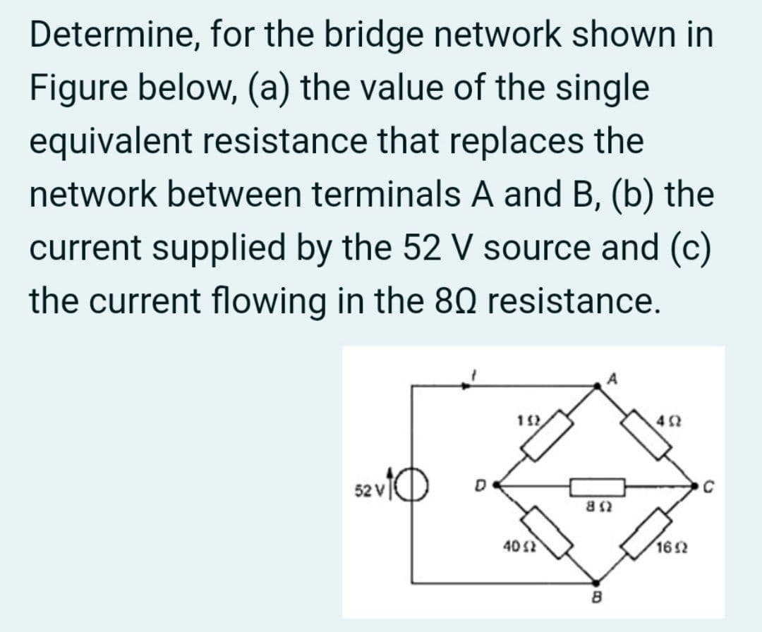 Determine, for the bridge network shown in
Figure below, (a) the value of the single
equivalent resistance that replaces the
network between terminals A and B, (b) the
current supplied by the 52 V source and (c)
the current flowing in the 80 resistance.
A
saviO
52 V
C
402
162
8
