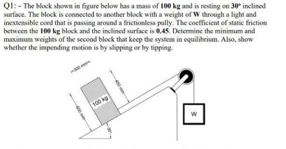 QI: - The block shown in figure below has a mass of 100 kg and is resting on 30° inclined
surface. The block is connected to another block with a weight of W through a light and
inextensible cord that is passing around a frictionless pully. The coefficient of static friction
between the 100 kg block and the inclined surface is 0.45. Determine the minimum and
maximum weights of the second block that keep the system in equilibrium. Also, show
whether the impending motion is by slipping or by tipping.
300 mm
100 kg
w
450 mm
30
600 mm-
