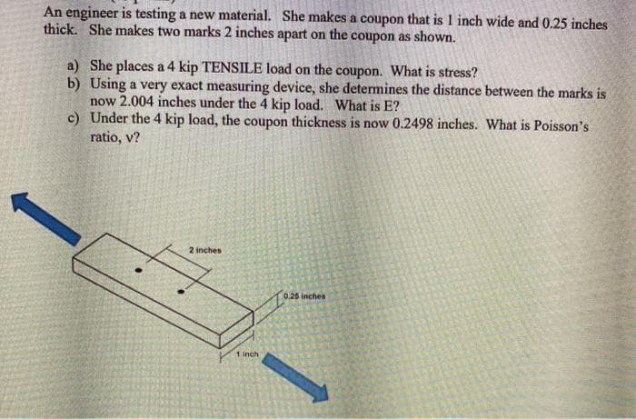 An engineer is testing a new material. She makes a coupon that is 1 inch wide and 0.25 inches
thick. She makes two marks 2 inches apart on the coupon as shown.
a) She places a 4 kip TENSILE load on the coupon. What is stress?
b) Using a very exact measuring device, she determines the distance between the marks is
now 2.004 inches under the 4 kip load. What is E?
c) Under the 4 kip load, the coupon thickness is now 0.2498 inches. What is Poisson's
ratio, v?
2 inches
0.26 inches
1 inch
