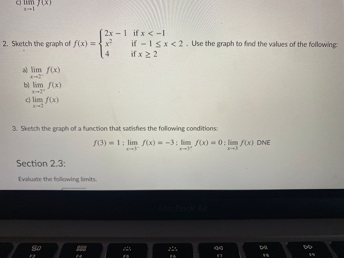 c) lim f(x)
x-1
2x - 1 if x < -1
2. Sketch the graph of f(x) = x²
if 1 < x < 2. Use the graph to find the values of the following:
%3D
4
if x > 2
a) lim f(x)
x→2-
b) lim f(x)
x→2+
c) lim f(x)
X-2
3. Sketch the graph of a function that satisfies the following conditions:
f(3) = 1 ; lim f(x) = -3; lim f(x) = 0: lim f(x) DNE
%3D
x-3-
x-3+
x-3
Section 2.3:
Evaluate the following limits.
MacBook Air
吕0
DII
O00
F3
F4
F5
F6
F7
F8
F9
