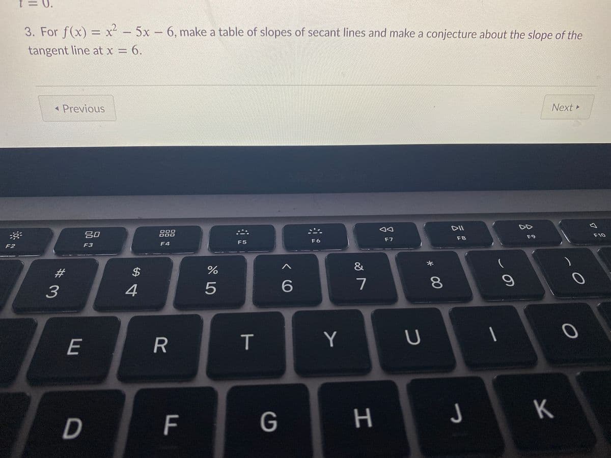 = 0.
3. For f(x) = x² - 5x 6, make a table of slopes of secant lines and make a conjecture about the slope of the
tangent line at x = 6.
Previous
Next
DII
吕0
000
000
F9
F10
F7
F8
F5
F6
F2
F3
F4
&
2#
2$
3
5
6.
7
Y
U
E
J
K
G
* 00
T
F.
R
