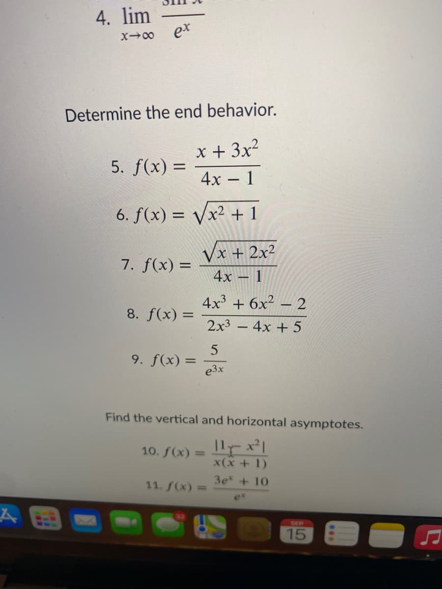 4. lim
et
Determine the end behavior.
x + 3x2
5. f(x) =
4х - 1
6. f(x) =
x² + 1
Vx + 2x²
7. f(x) =
4x – 1
4x3 + 6x² – 2
8. f(x) =
2x3 -4x + 5
5
9. f(x) =
e3x
Find the vertical and horizontal asymptotes.
10. f(x)
%3D
x(x + 1)
3e +10
11. f(x) =
ex
SEP
15
