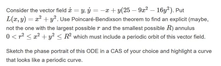 Consider the vector field i = y, ý = -x + y(25 – 9x² – 16y²). Put
L(x, y) = x2 + y². Use Poincaré-Bendixson theorem to find an explicit (maybe,
not the one with the largest possible r and the smallest possible R) annulus
0 < r2 < x2 +y? < R? which must include a periodic orbit of this vector field.
Sketch the phase portrait of this ODE in a CAS of your choice and highlight a curve
that looks like a periodic curve.
