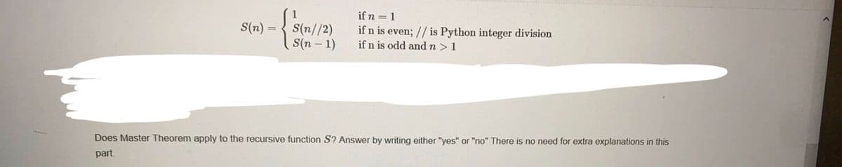 if n = 1
S(n)
S(n//2)
S(n – 1)
if n is even; // is Python integer division
if n is odd and n >1
Does Master Theorem apply to the recursive function S? Answer by writing either "yes" or "no" There is no need for extra explanations in this
part.
