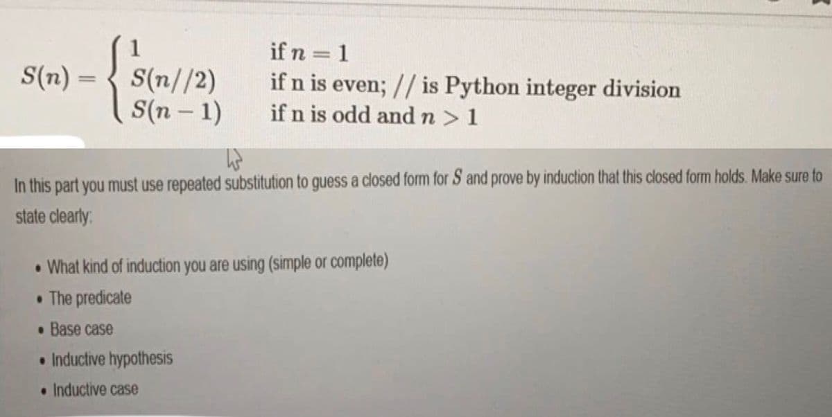 1
if n = 1
S(n) =
S(n//2)
S(n – 1)
if n is even; // is Python integer division
if n is odd and n> 1
%3D
In this part you must use repeated substitution to guess a closed form for S and prove by induction that this closed form holds. Make sure to
state clearly
• What kind of induction you are using (simple or complete)
• The predicate
• Base case
• Inductive hypothesis
• Inductive case
