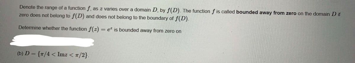 Denote the range of a function f, as z varies over a domain D, by f(D). The function f is called bounded away from zero on the domain D if
zero does not belong to f(D) and does not belong to the boundary of f(D).
Determine whether the function f(z) = e is bounded away from zero on
(b) D = {T/4 < Imz < T/2}.
