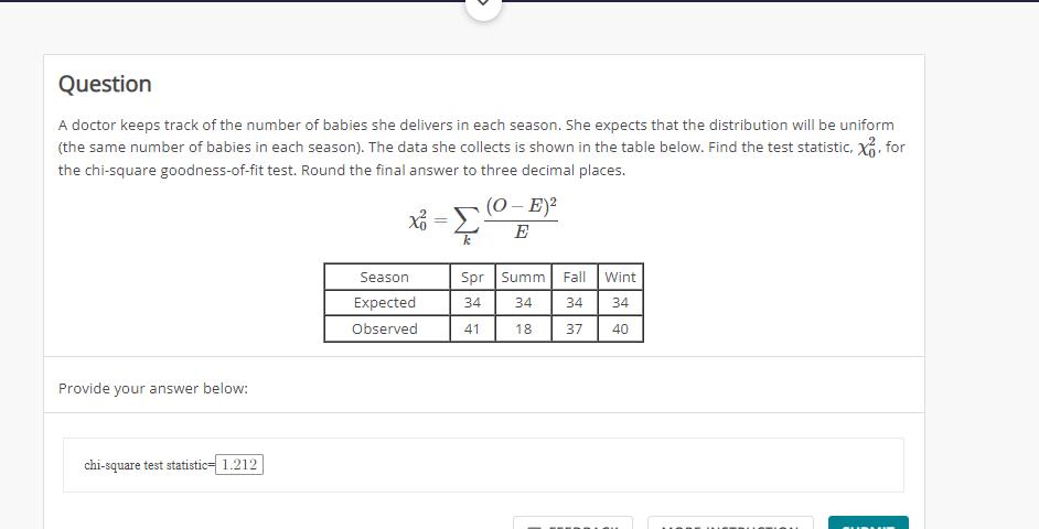 Question
A doctor keeps track of the number of babies she delivers in each season. She expects that the distribution will be uniform
(the same number of babies in each season). The data she collects is shown in the table below. Find the test statistic, XxG, for
the chi-square goodness-of-fit test. Round the final answer to three decimal places.
(0 – E)?
E
k
Season
Spr Summ
Fall
Wint
Expected
34
34
34
34
Observed
41
18
37
40
Provide your answer below:
chi-square test statistic= 1.212
