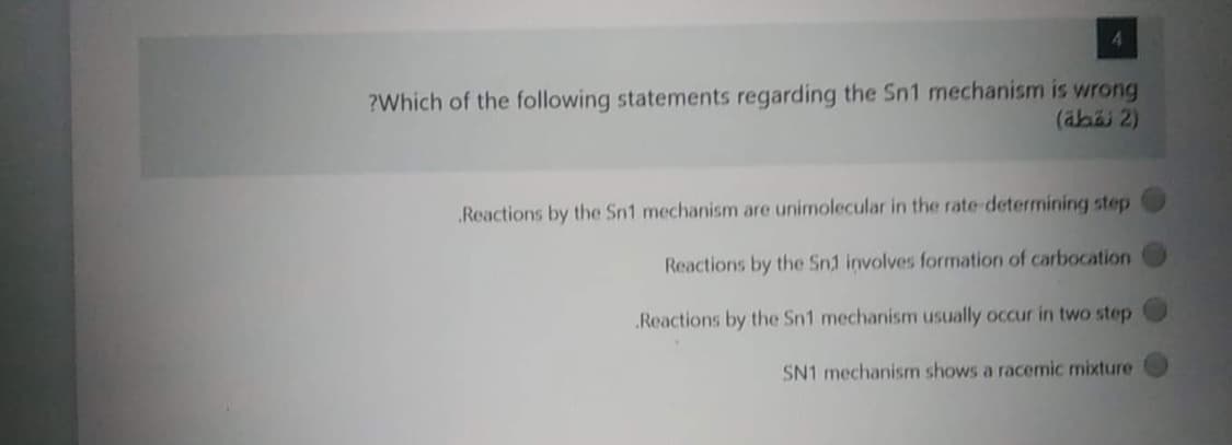 4
?Which of the following statements regarding the Sn1 mechanism is wrong
(äbäi 2)
Reactions by the Sn1 mechanism are unimolecular in the rate-determining step
Reactions by the Sn1 involves formation of carbocation
Reactions by the Sn1 mechanism usually occur in two step
SN1 mechanism shows a racemic mixture
