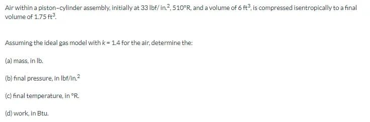 Air within a piston-cylinder assembly, initially at 33 lbf/ in.?, 510°R, and a volume of 6 ft°, is compressed isentropically to a final
volume of 1.75 ft.
Assuming the ideal gas model with k= 1.4 for the air, determine the:
(a) mass, in Ib.
(b) final pressure, in Ibf/in.2
(c) final temperature, in °R.
(d) work, in Btu.
