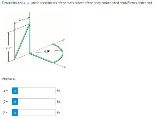 Determine the x- y-, and z-coordinates of the mass center of the body constructed of uniform slender rod.
4.6"
7.5
6.9
Answers:
in.
y =
in.
in.
