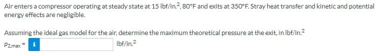 Air enters a compressor operating at steady state at 15 Ibf/in.?, 80°F and exits at 350°F. Stray heat transfer and kinetic and potential
energy effects are negligible.
Assuming the ideal gas model for the air, determine the maximum theoretical pressure at the exit, in Ibf/in.?
P2.max = i
Ibf/in.2
