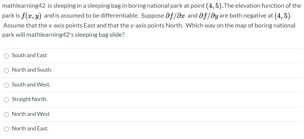 mathlearning42 is sleeping in a sleeping bag in boring national park at point (4, 5).The elevation function of the
park is f(x, y) and is assumed to be differentiable. Suppose af/dx and af/ðy are both negative at (4, 5).
Assume that the x-axis points East and that the y-axis points North. Which way on the map of boring national
park will mathlearning42's sleeping bag slide?
