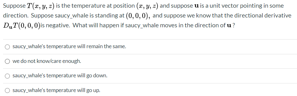 Suppose T(x, y, z) is the temperature at position (x, y, z) and suppose u is a unit vector pointing in some
direction. Suppose saucy_whale is standing at (0, 0, 0), and suppose we know that the directional derivative
D„T(0,0,0)is negative. What will happen if saucy_whale moves in the direction of u?
