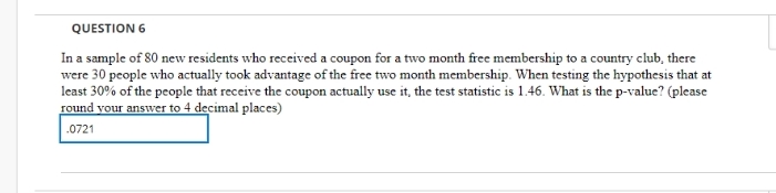 QUESTION 6
In a sample of 80 new residents who received a coupon for a two month free membership to a country club, there
were 30 people who actually took advantage of the free two month membership. When testing the hypothesis that at
least 30% of the people that receive the coupon actually use it, the test statistic is 1.46. What is the p-value? (please
round your answer to 4 decimal places)
.0721
