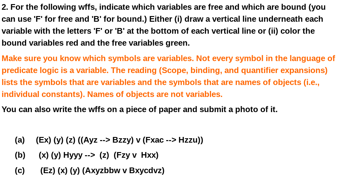 2. For the following wffs, indicate which variables are free and which are bound (you
can use 'F' for free and 'B' for bound.) Either (i) draw a vertical line underneath each
variable with the letters 'F' or 'B' at the bottom of each vertical line or (ii) color the
bound variables red and the free variables green.
Make sure you know which symbols are variables. Not every symbol in the language of
predicate logic is a variable. The reading (Scope, binding, and quantifier expansions)
lists the symbols that are variables and the symbols that are names of objects (i.e.,
individual constants). Names of objects are not variables.
You can also write the wffs on a piece of paper and submit a photo of it.
(a) (Ex) (y) (z) ((Ayz --> Bzzy) v (Fxac --> Hzzu))
(b)
(х) (у) Нууу --> (2) (Fzy v Hxх)
(c)
(Ez) (x) (у) (Ахyzbbw v Bxуcdvz)
