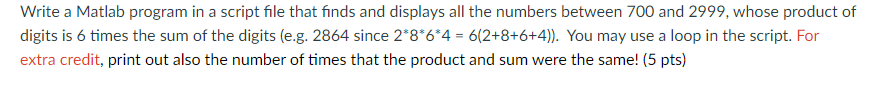 Write a Matlab program in a script file that finds and displays all the numbers between 700 and 2999, whose product of
digits is 6 times the sum of the digits (e.g. 2864 since 2*8*6*4 = 6(2+8+6+4)). You may use a loop in the script. For
extra credit, print out also the number of times that the product and sum were the same! (5 pts)
