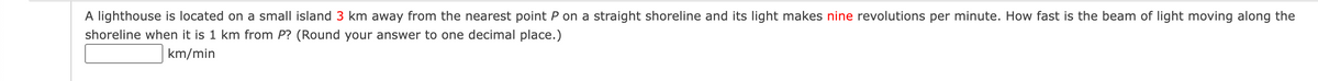 A lighthouse is located on a small island 3 km away from the nearest point P on a straight shoreline and its light makes nine revolutions per minute. How fast is the beam of light moving along the
shoreline when it is 1 km from P? (Round your answer to one decimal place.)
km/min
