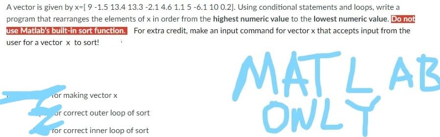 A vector is given by x=[ 9 -1.5 13.4 13.3 -2.1 4.6 1.1 5 -6.1 10 0.2]. Using conditional statements and loops, write a
program that rearranges the elements of x in order from the highest numeric value to the lowest numeric value. Do not
use Matlab's built-in sort function. For extra credit, make an input command for vector x that accepts input from the
user for a vector x to sort!
MATLAB
ONLY
or making vector x
or correct outer loop of sort
ror correct inner loop of sort
