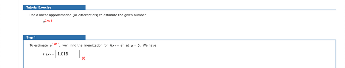 Tutorial Exercise
Use a linear approximation (or differentials) to estimate the given number.
e0.015
Step 1
To estimate e0.015, we'll find the linearization for f(x) = e at a = 0. We have
f '(x) = | 1.015
