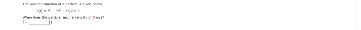 The position function of a particle is given below.
s(t) = t3 + 3t2 – 6t, t > 0
When does the particle reach a velocity of 3 m/s?
t =
