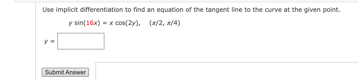 Use implicit differentiation to find an equation of the tangent line to the curve at the given point.
y sin(16x) = x cos(2y),
(1/2, 1/4)
y =
Submit Answer
