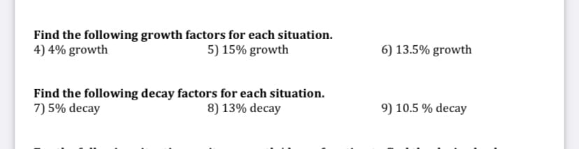 Find the following growth factors for each situation.
4) 4% growth
5) 15% growth
6) 13.5% growth
Find the following decay factors for each situation.
7) 5% decay
8) 13% decay
9) 10.5 % decay
