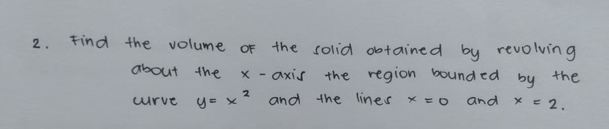 Find the volume
OF the
solid obtained by revolvin g
2.
about the
X - axis
axís
the region bound ed
by
the
and the liner x =D0
and x = 2.
urve
