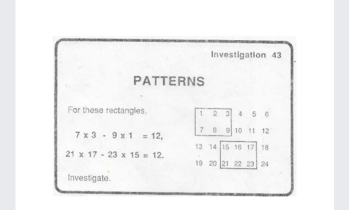 Investigation 43
PATTERNS
For these rectangles,
2 3 4 5 6
7
8.
9 10 11 12
7 x 3 - 9 x 1
12,
%3D
13 14 15 16 17 18
21 x 17 - 23 x 15 = 12.
19 20 21 22 23 24
Investigate.
