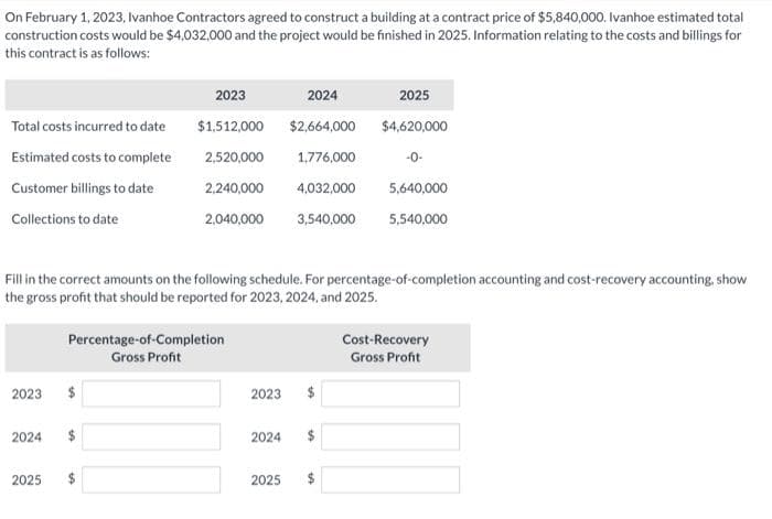 On February 1, 2023, Ivanhoe Contractors agreed to construct a building at a contract price of $5,840,000. Ivanhoe estimated total
construction costs would be $4,032,000 and the project would be finished in 2025. Information relating to the costs and billings for
this contract is as follows:
Total costs incurred to date
Estimated costs to complete
Customer billings to date
Collections to date
2023
Fill in the correct amounts on the following schedule. For percentage-of-completion accounting and cost-recovery accounting, show
the gross profit that should be reported for 2023, 2024, and 2025.
2024
2023
2024
$1,512,000
$2,664,000
2,520,000 1,776,000
2,240,000 4,032,000
2,040,000 3,540,000
2025
Percentage-of-Completion
Gross Profit
2023
2024
2025
69
2025
$4,620,000
-0-
5,640,000
5,540,000
DA
Cost-Recovery
Gross Profit