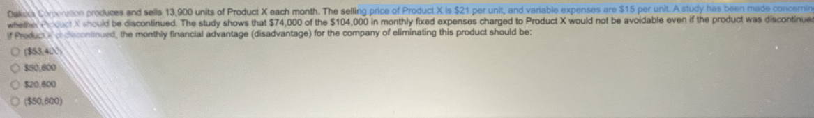 Oak Coronation produces and sells 13,900 units of Product X each month. The selling price of Product X is $21 per unit, and variable expenses are $15 per unit. A study has been made concerning
whether actX should be discontinued. The study shows that $74,000 of the $104,000 in monthly fixed expenses charged to Product X would not be avoidable even if the product was discontinuem
Product decontinued, the monthly financial advantage (disadvantage) for the company of eliminating this product should be:
O (85340)
$50.600
$20.600
O($50,800)