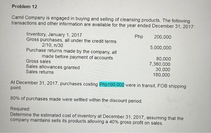 Problem 12
Camil Company is engaged in buying and selling of cleansing products. The following
transactions and other information are available for the year ended December 31, 2017:
Php
200,000
5,000,000
Inventory, January 1, 2017
Gross purchases, all under the credit terms
2/10, n/30
Purchase returns made by the company, all
made before payment of accounts
Gross sales
Sales allowances granted
Sales returns
80,000
7,380,000
30,000
180,000
At December 31, 2017, purchases costing Php100,000 were in transit, FOB shipping
point.
80% of purchases made were settled within the discount period.
Required:
Determine the estimated cost of inventory at December 31, 2017, assuming that the
company maintains sells its products allowing a 40% gross profit on sales.