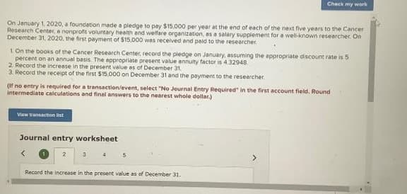 On January 1, 2020, a foundation made a pledge to pay $15,000 per year at the end of each of the next five years to the Cancer
Research Center, e nonprofit voluntary health and welfare organization, as a salary supplement for a well-known researcher. On
December 31, 2020, the first payment of $15,000 was received and paid to the researcher
1 On the books of the Cancer Research Center, record the pledge on January, assuming the appropriate discount rate is 5
percent on an annual basis. The appropriate present value annuity factor is $4.32948
2. Record the increase in the present value as of December 31.
3. Record the receipt of the first $15,000 on December 31 and the payment to the researcher.
(If no entry is required for a transaction/event, select "No Journal Entry Required in the first account field. Round
intermediate calculations and final answers to the nearest whole dollar.)
View transaction list
Check my work
Journal entry worksheet
5
Record the increase in the present value as of December 31.