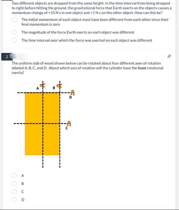 2
Two different objects are dropped from the same height. In the time interval from being dropped
to right before hitting the ground, the gravitational force that Earth exerts on the objects causes a
momentum change of +10 N s in one object and +1 Ns on the other object. How can this be?
The initial momentum of each object must have been different from each other since their
final momentum is zero
The magnitude of the force Earth exerts on each object was different
The time interval over which the force was exerted on each object was different
The uniform slab of wood shown below can be rotated about four different axes of rotation
labeled A, B, C, and D. About which axis of rotation will the cylinder have the least rotational
inertia?
A
B
O
D