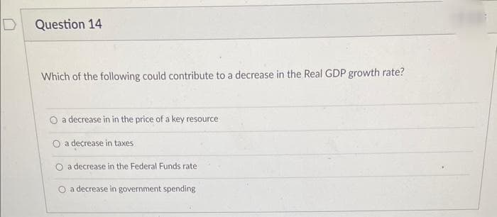 D
Question 14
Which of the following could contribute to a decrease in the Real GDP growth rate?
a decrease in in the price of a key resource
a decrease in taxes
a decrease in the Federal Funds rate
O a decrease in government spending