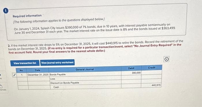 nt
0
rences
Required information
[The following information applies to the questions displayed below.]
On January 1, 2024, Splash City issues $390,000 of 7% bonds, due in 10 years, with interest payable semiannually on
June 30 and December 31 each year. The market interest rate on the issue date is 8% and the bonds issued at $363,499.
2. If the market interest rate drops to 5% on December 31, 2025, it will cost $440,915 to retire the bonds. Record the retirement of the
bonds on December 31, 2025. (If no entry is required for a particular transaction/event, select "No Journal Entry Required" in the
first account field. Round your final answers to the nearest whole dollar.)
View transaction list View journal entry worksheet
No
1
Date
December 31, 2025 Bonds Payable
Loss
General Journal
Discount on Bonds Payable
Cash
Debit
390,000
Credit
440,915
pag
irencial