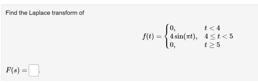 Find the Laplace transform of
F(s) =
=
f(t) =
=
0,
4 sin(t),
0,
t< 4
4 < t < 5
t> 5