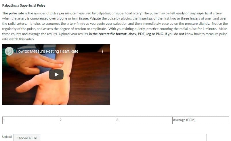 Palpating a Superficial Pulse
The pulse rate is the number of pulse per minute measured by palpating on superficial artery. The pulse may be felt easily on any superficial artery
when the artery is compressed over a bone or firm tissue. Palpate the pulse by placing the fingertips of the first two or three fingers of one hand over
the radial artery. It helps to compress the artery firmly as you begin your palpation and then immediately ease up on the pressure slightly. Notice the
regularity of the pulse, and assess the degree of tension or amplitude. With your sitting quietly, practice counting the radial pulse for 1 minute. Make
three counts and average the results. Upload your results in the correct file format: docx, PDF, Jeg or PNG. If you do not know how to measure pulse
rate watch this video.
How to: Measure Resting Heart Rate
1
2
Average (PPM)
Upload
Choose a File
