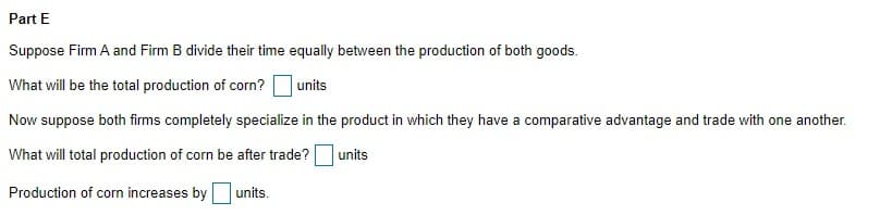 Part E
Suppose Firm A and Firm B divide their time equally between the production of both goods.
What will be the total production of corn?
units
Now suppose both firms completely specialize in the product in which they have a comparative advantage and trade with one another.
What will total production of corn be after trade?
units
Production of corn increases by
units.
